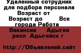 Удаленный сотрудник для подбора персонала › Возраст от ­ 25 › Возраст до ­ 55 - Все города Работа » Вакансии   . Адыгея респ.,Адыгейск г.